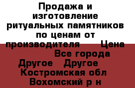 Продажа и изготовление ритуальных памятников по ценам от производителя!!! › Цена ­ 5 000 - Все города Другое » Другое   . Костромская обл.,Вохомский р-н